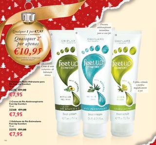 140
ቤ Esfoliante de Pés Estimulante
Feet Up Comfort
75 ml.
32373 €11,00
€7,95
ቢ Creme de Noite Hidratante para
Pés Feet Up Comfort
75 ml.
32370 €11,00
€7,95
ባ Creme de Pés Antitranspirante
Feet Up Comfort
75 ml.
32368 €11,00
€7,95
Creme de noite
extrarrico e de
hidratação
intensa
Frescura
antitranspirante
instantânea
para os seus pés
Esfolia, estimula
e puriﬁca
magniﬁcamente
os pés
Qualquer 1 por €7,95
Quaisquer 2*
por apenas
€10,95*
Deverá indicar os 2 códigos que
pretende adquirir
ቢ
ባ
ቤ
 