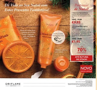 148
RASPE SOBRE
OS PRODUTOS
NOVO
EDIÇÃO LIMITADA
Hidrata e deixa as
mãos suaves
Deixa um aroma fresco
e delicado na sua pele.
Gentil o suﬁciente
para uma limpeza
diária
Dê Vida ao Seu Natal com
Estes Presentes Fantásticos!
Catálogo162016(03/11–23/112016)
ቢ
ባ
ORIFLAME PORTUGAL,
Apoio ao Cliente e Encomendas: (+351) 308 807 500
www.oriﬂame.pt
Todas as promoções estão sujeitas ao stock existente. Produtos que se encontrem
esgotados não acumulam para valores mínimos pedidos em qualquer promoção.
Promoções válidas salvo erro tipográﬁco.
Todas as promoções estão sujeitas ao stock existente.
Copyright ©2016 Oriﬂame Cosmetics AG
ባ Creme de Mãos Spiced
Citrus
Exótica, aromática e alegre, a nossa
Coleção Spiced Citrus é o presente
perfeito, com o seu luxuoso creme de
mãos e sabonete, perfumados com
mandarina, ﬂor de laranjeira e canela.
75 ml.
32842 €7,00
€1,95
ቢ Sabonete Spiced Citrus
Luxuoso sabonete perfumado com
mandarina, ﬂor de laranjeira e canela.
75 g.
32843 €3,00
€0,95
Poupanças
de Natal!
ATÉ
70%DESCONTO
ATÉ RUTURA
DE STOCK!
 