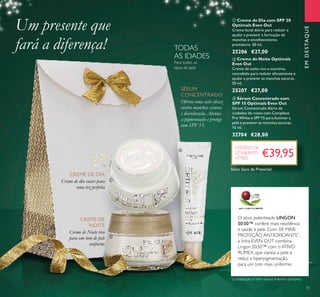 ቢ Creme de Dia com SPF 20
Optimals Even Out
Creme facial diário para reduzir e
ajudar a prevenir a formação de
manchas e envelhecimento
prematuro. 50 ml.
25206 €27,00
ባ Creme de Noite Optimals
Even Out
Creme de noite rico e nutritivo,
concebido para reduzir eﬁcazmente e
ajudar a prevenir as manchas escuras.
50 ml.
25207 €27,00
ቤ Sérum Concentrado com
SPF 15 Optimals Even Out
Sérum Concentrado diário de
cuidados do rosto com Complexo
Pro White e SPF 15 para iluminar a
pele e prevenir as manchas escuras.
15 ml.
32704 €28,00
CREME DE DIA
CREME DE
NOITE
Creme de dia suave para
uma tez perfeita
SÉRUM
CONCENTRADO
Para todos os
tipos de pele
TODAS
AS IDADES
EMDESTAQUE
Oferece uma ação eﬁcaz
contra manchas escuras
e descoloração. Atenua
a pigmentação e protege
com SPF 15.
O ativo patenteado LINGON
50:50™ confere mais resistência
e saúde à pele. Com 3X MAIS
PROTEÇÃO ANTIOXIDANTE*
,
a linha EVEN OUT combina
Lingon 50:50™ com o ATIVO
RUMEX, que clareia a pele e
reduz a hiperpigmentação,
para um tom mais uniforme.
Um presente que
fará a diferença!
€39,95
Creme de Noite rico
para um tom de pele
uniforme
CÓDIGO DE
CONJUNTO
477800
ቢ
ባ
ቤ
15
*
Comparação InVitro versus Arandos Europeus
Inclui Saco de Presente!
 