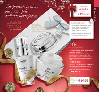 EMDESTAQUE
ባ Creme Anti-Idade Diamond Cellular
Este creme excecional atenua os sinais de
envelhecimento para revelar uma pele capaz de
dizer "Não!" aos sinais do tempo. 50 ml.
13659 €42,00
ቢ Tratamento de Noite Restaurador
Diamond Cellular
Tratamento de noite altamente eﬁcaz, que
ajuda a regenerar a pele, melhorar a sua
luminosidade e renovar as células cutâneas.
Aplique todas as noites, antes de se deitar.
30 ml.
18437 €42,00
Para todos os tipos de pele
40+
• O Complexo Diamond Elixir™ deixa
a pele mais luminosa, enquanto o
Ácido Salicílico Celular renova e
suaviza a superfície da pele
• Melhoria na aparência, bem como na
sua elasticidade, textura e tom
DIAMOND ELIXIR™
Um presente precioso
para uma pele
radiantemente jovem
€49,95
CÓDIGO DE
CONJUNTO
477802
Presentes
de Natal
entre
€39e €50
ቢ
ባ
17
Inclui Saco de Presente!
Renova a superfície da
pele enquanto dorme
PARA UMA PELE
VISIVELMENTE MAIS
JOVEM EM 14 NOITES
CREME DE
DIA E NOITE
ANTIENVELHECIMENTO
Oferece uma ação antienvelhecimento
complexa ao nível celular
 