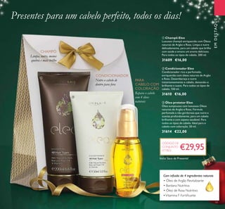 19
EMDESTAQUE
ቢ Champô Eleo
Luxuoso champô enriquecido com Óleos
naturais de Argão e Rosa. Limpa e nutre
delicadamente, para um cabelo que brilha
com saúde e emana um aroma delicioso.
Para todos os tipos de cabelo. 200 ml.
31609 €16,00
ባ Condicionador Eleo
Condicionador rico e perfumado,
enriquecido com óleos naturais de Argão
e Rosa. Desembaraça e nutre
instantaneamente o cabelo, deixando-o
brilhante e suave. Para todos os tipos de
cabelo. 150 ml.
31610 €16,00
ቤ Óleo protetor Eleo
Óleo sumptuoso com luxuosos Óleos
naturais de Argão e Rosa. Fórmula
perfumada e não gordurosa que nutre e
suaviza profundamente, para um cabelo
brilhante e com aspeto saudável. Para
todos os tipos de cabelo. Ideal para o
cabelo com coloração. 50 ml.
31614 €22,00
Com infusão de 4 ingredientes naturais
• Óleo de Argão Revitalizante
• Bardana Nutritiva
• Óleo de Rosa Nutritivo
•Vitamina F Fortiﬁcante
Nutre o cabelo de
dentro para fora
Limpa, nutre, menos
quebra e mais brilho
PARA
CABELO COM
COLORAÇÃO
Presentes para um cabelo perfeito, todos os dias!
Repara o cabelo
com 4 óleos
naturais
CHAMPÔ
CONDICIONADOR
€29,95
CÓDIGO DE
CONJUNTO
477803
ቢ
ባ
ቤ
Inclui Saco de Presente!
 