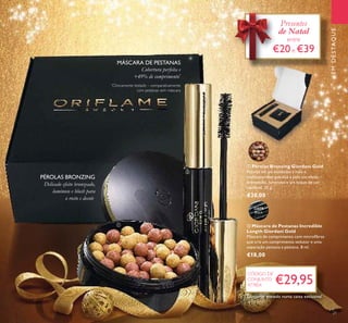 EMDESTAQUE
Delicado efeito bronzeado,
luminoso e blush para
o rosto e decote.
Cobertura perfeita e
+49% de comprimento*
MÁSCARA DE PESTANAS
PÉROLAS BRONZING
€29,95
CÓDIGO DE
CONJUNTO
477804
Presentes
de Natal
entre
€20e €39
21
ቢ
ባ
ባ Máscara de Pestanas Incredible
Length Giordani Gold
Máscara de comprimento com microﬁbras
que cria um comprimento sedutor e uma
separação pestana a pestana. 8 ml.
€18,00
ቢ Pérolas Bronzing Giordani Gold
Pérolas em pó moldadas à mão e
multicoloridas que dão à pele um efeito
bronzeado, luminoso e um toque de cor
saudável. 25 g.
€30,00
32079
Black
32082
Natural
Bronze
Conjunto enviado numa caixa exclusiva!
*
Clinicamente testado – comparativamente
com pestanas sem máscara
 