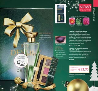 23
EMDESTAQUE
TURMALINAFLOR DE
LÓTUS
PEÓNIA
CHIPRE FRUTADAVERDE
ቢ Eau de Parfum My Destiny
Uma fragrância chipre ﬂoral verde,
magniﬁcamente intensa, infundida com a
energizante Turmalina, e caracterizada por
notas de Flor de Lótus, Pétalas de Peónia e
Patchouli. Pela primeira vez no mundo das
fragrâncias, cada frasco foi individualmente
decorado com um traço único – não
encontrará dois iguais! 50 ml.
32535 €43,00
NOVO
EDIÇÃO LIMITADA
Aroma revigorante e
intenso para a mulher
conﬁante
EAU DE PARFUM
• Textura sedosa,
fácil de aplicar e
adicionar camadas
• Tons ousados e
atuais
SOMBRA
DE OLHOS
€32,95
CÓDIGO DE
CONJUNTO
477805
ቢ
ባ
ባ Paleta de Sombras de Olhos
BOLD The ONE
Conﬁra intensidade aos seus olhos com os
mais deslumbrantes tons e pigmentos
maravilhosamente ricos, para uma cor
intensa que vai adorar. Inclui um prático
aplicador duplo e um espelho. 4 g.
€19,00
32769 Radiant Peony
Conjunto enviado numa caixa
exclusiva!
RASPE SOBRE
O FRASCO
 