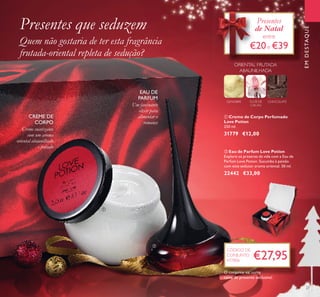 EMDESTAQUE
ባ Eau de Parfum Love Potion
Explore os prazeres da vida com a Eau de
Parfum Love Potion. Sucumba à paixão
com este sedutor aroma oriental. 50 ml.
22442 €33,00
ቢ Creme de Corpo Perfumado
Love Potion
250 ml.
31779 €12,00
GENGIBRE FLOR DE
CACAU
CHOCOLATE
ORIENTAL FRUTADA
ABAUNILHADA
EAU DE
PARFUM
Um fascinante
elixir para
alimentar o
romance
Creme suavizante
com um aroma
oriental abaunilhado
e frutado
CREME DE
CORPO
Presentes que seduzem
Quem não gostaria de ter esta fragrância
frutada-oriental repleta de sedução?
€27,95
CÓDIGO DE
CONJUNTO
477806
27
Presentes
de Natal
entre
€20e €39
de Natal
ቢ
ባ
O conjunto vai numa
caixa de presente exclusiva!
 