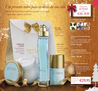 29
ÍRIS SÂNDALOFOLHAS DE
VIOLETA
FLORAL FRUTADA
AMADEIRADA
 Eau de Toilette Divine
Celebre a sua feminilidade com a
frescura ﬂoral da Eau de Toilette Divine.
50 ml.
11355 €33,00
 Creme de Corpo Perfumado
Divine
Luxuoso creme hidratante para o corpo
com o fabuloso aroma de Divine, que
celebra o encanto feminino 250 ml.
31777 €12,00
 Deo Roll-On Perfumado
Divine
A fragrância elegante e feminina de
Divine, agora em deo roll-on, que a
mantém fresca e perfumada com uma
fragrância mais intensa. 50 ml.
32493 €7,00
EMDESTAQUE
Mistura sensual
para uma
verdadeira diva!
EAU DE
TOILETTE
Creme hidratante
rico com notas
extravagantes de
Divine
CREME DE
CORPO Refrescante e
perfumado, com uma
fragrância mais
intensa
ROLL-ON
Ofereça um bestseller às mulheres especiais na sua vida
– agora num conjunto exclusivo!
Um presente único para as divas da sua vida
€29,95
CÓDIGO DE
CONJUNTO
477808
FLORAL FRUTADAFLORAL FRUTADA
EMDESTAQUEEMDESTAQUEEMDESTAQUE
Presentes
de Natal
entre
€20e €39
FLORAL FRUTADAFLORAL FRUTADA



Inclui Saco de Presente!
 