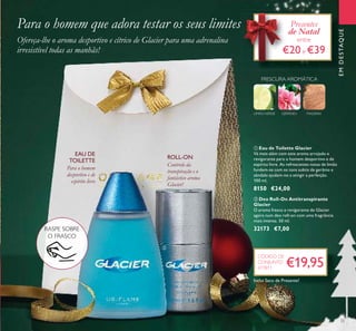 33
EMDESTAQUE
MADEIRAGERÂNIO
FRESCURA AROMÁTICA
LIMÃOVERDE
ባ Deo Roll-On Antitranspirante
Glacier
O aroma fresco e revigorante de Glacier
agora num deo roll-on com uma fragrância
mais intensa. 50 ml.
32173 €7,00
ቢ Eau de Toilette Glacier
Vá mais além com este aroma arrojado e
revigorante para o homem desportivo e de
espírito livre. As refrescantes notas de limão
fundem-se com os tons subtis de gerânio e
sândalo ajudam-no a atingir a perfeição.
100 ml.
8150 €24,00
Para o homem que adora testar os seus limites
Ofereça-lhe o aroma desportivo e cítrico de Glacier para uma adrenalina
irresistível todas as manhãs!
Controlo da
transpiração e o
fantástico aroma
Glacier!
ROLL-ON
Para o homem
desportivo e de
espírito livre
EAU DE
TOILETTE
Presentes
de Natal
entre
€20e €39
ቢ
ባ
Inclui Saco de Presente!
€19,95
CÓDIGO DE
CONJUNTO
477811
RASPE SOBRE
O FRASCO
 