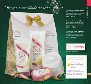 35
ቤ Creme de Corpo Silk Beauty
Suavidade 24H num creme de rápida
absorção com hidratantes Proteínas
de Seda e Óleo de Onagra. 200 ml.
31279 €12,00
ባ Creme de Duche Silk Beauty
Creme de Duche extrassuave com
Proteínas de Seda e Óleo de Onagra,
limpa suavemente a pele. 200 ml.
31280 €10,00
ቢ Creme de Mãos Silk Beauty
Creme de mãos intensamente
hidratante infundido com Proteínas de
Seda e Óleo de Onagra. 100 ml.
31363 €9,00
EMDESTAQUE
O Óleo de Onagra nutre
e melhora a suavidade da
pele, enquanto a protege
e hidrata.
As propriedades nutritivas
profundas e de hidratação intensa
das Proteínas de Seda conferem
à pele um brilho radiante e um
toque suave.
INGREDIENTES NATURALMENTE
NUTRITIVOS E PROTETORES
Ofereça a suavidade da seda
Hidratante
e nutritivo
Intensamente
hidratante
Limpa e suaviza
€19,95
CÓDIGO DE
CONJUNTO
477812
CREME
DE DUCHE
CREME
DE MÃOS
CREME
DE CORPO
ቢ
ባ
ቤ
Inclui Saco de Presente!
 