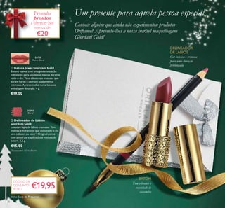 36
ባ Delineador de Lábios
Giordani Gold
Luxuoso lápis de lábios cremoso. Tom
intenso e hidratante que dura todo o dia
sem esbater ou secar*
. Original ponta
com pincel para aplicação e mistura do
batom. 1,6 g.
€15,00
ቢ Batons Jewel Giordani Gold
Batons suaves com uma poderosa ação
hidratante para uns lábios macios durante
todo o dia. Tons clássicos e intensos que
duram horas e com um acabamento
cremoso. Apresentados numa luxuosa
embalagem dourada. 4 g.
€19,00
Um presente para aquela pessoa especial
Conhece alguém que ainda não experimentou produtos
Oriﬂame? Apresente-lhes a nossa incrível maquilhagem
Giordani Gold!
Tom vibrante e
suavidade de
caxemira
BATOM
DELINEADOR
DE LÁBIOS
Cor intensa e cremosa
para uma duração
prolongada
€19,95
CÓDIGO DE
CONJUNTO
477813
Presentes
prontos
a oferecer por
menos de
€20
22752
Warm Coral
31382
Coral
ቢ
ባ
*
Testado em 60 mulheres
Inclui Saco de Presente!
 