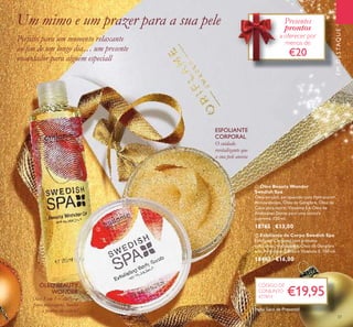 CÓDIGO
DE
CONJUNTO
477814
37
EMDESTAQUE
ባ Esfoliante de Corpo Swedish Spa
Esfoliante Corporal com grânulos
esfoliantes, Hydracare+, Óleo de Gengibre
e de Amêndoas Doces e Vitamina E. 150 ml.
18483 €16,00
ቢ Óleo Beauty Wonder
Swedish Spa
Óleo versátil, enriquecido com Hydracare+,
Antioxidantes, Óleo de Gengibre, Óleo de
Coco para nutrir, Vitamina E e Óleo de
Amêndoas Doces para uma textura
suprema. 150 ml.
18765 €13,00
Óleo 3 em 1 – utilize-o
para massagens, banho
e pontas do cabelo!
O cuidado
revitalizante que
a sua pele anseia
ESFOLIANTE
CORPORAL
ÓLEO BEAUTY
WONDER
CÓDIGO
€19,95
Um mimo e um prazer para a sua pele
Perfeito para um momento relaxante
ao ﬁm de um longo dia… um presente
encantador para alguém especiall
CÓDIGO DE
CONJUNTO
477814
Presentes
prontos
a oferecer por
menos de
€20
ቢ
ባ
Inclui Saco de Presente!
 