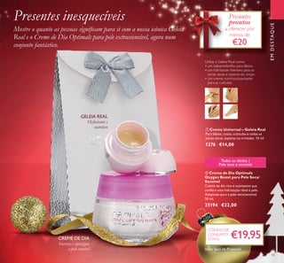 43
EMDESTAQUE
ቢ Creme Universal – Geleia Real
Para lábios, rosto, cutículas e todas as
zonas secas, ásperas ou irritadas. 15 ml.
1276 €14,00
ባ Creme de Dia Optimals
Oxygen Boost para Pele Seca/
Sensível
Creme de dia rico e suavizante que
confere uma hidratação ideal à pele.
Adaptado para a pele seca/sensível.
50 ml.
25194 €22,00
Utilize a Geleia Real como:
• um bálsamo/brilho para lábios
• um hidratante intensivo para as
zonas secas e ásperas do corpo
• um creme nutritivo/suavizante
para as cutículas
Todas as idades |
Pele seca e sensível
Hidratante e
nutritivo
GELEIA REAL
CREME DE DIA
Presentes inesquecíveis
Mostre o quanto as pessoas signiﬁcam para si com a nossa icónica Geleia
Real e o Creme de Dia Optimals para pele extrassensível, agora num
conjunto fantástico.
Presentes
prontos
a oferecer por
menos de
€20
ቢ
ባ
€19,95
CÓDIGO DE
CONJUNTO
477816
Inclui Saco de Presente!
Suaviza e apazigua
a pele sensível
 