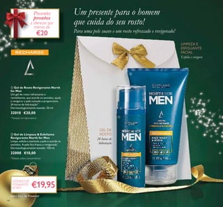 44
ባ Gel de Limpeza & Esfoliante
Revigorante North for Men
Limpa, esfolia e estimula a pele e acorda os
sentidos. A pele ﬁca fresca e revigorada*
.
Dermatologicamente testado. 150 ml.
32008 €10,00
ቢ Gel de Rosto Revigorante North
for Men
Um gel de rosto refrescante e
revitalizante, que acorda os sentidos, ajuda
a revigorar a pele cansada e proporciona
24 horas de hidratação**
.
Dermatologicamente testado. 50 ml.
32010 €20,00
Um presente para o homem
que cuida do seu rosto!
Para uma pele suave e um rosto refrescado e revigorado!
LIMPEZA E
ESFOLIANTE
FACIAL
Esfolia e revigora
GEL DE
ROSTO
24 horas de
hidratação
€19,95
CÓDIGO DE
CONJUNTO
477817
Presentes
prontos
a oferecer por
menos de
€20
ቢ
ባ
**
Testado em laboratório
*
Testado pelos consumidores
Inclui Saco de Presente!
 