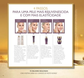 48
4 PASSOS
PARA UMA PELE MAIS REJUVENESCIDA
E COM MAIS ELASTICIDADE
Remover a
maquilhagem, as células
mortas e outras
impurezas permite que
os produtos sejam mais
bem absorvidos e
apresentem melhores
resultados. A Loção
Tonificante e Suavizante
e o Leite de Limpeza
Suavizante NovAge
deixam a pele limpa,
profundamente nutrida
e hidratada.
A pele do contorno
dos olhos é delicada e
necessita de cuidados
especiais. O Creme de
Olhos Advanced Lifting
Ultimate Lift NovAge
foi especialmente
formulado para
fornecer estas
poderosas tecnologias
a esta zona delicada.
O Sérum
Concentrado Lifting
Ultimate Lift NovAge
foi criado para
fornecer uma forte
concentração de
tecnologias de forma
eficaz, bem como
potenciar o efeito do
seu creme de dia e de
noite.
O Creme de Dia
Advanced Lifting
Ultimate Lift NovAge
contém SPF 15 para
ajudar a proteger a
pele contra os danos
solares durante o dia,
enquanto o Creme de
Noite Overnight Lifting
& Contouring Ultimate
Lift NovAge confere às
células em descanso
uma nutrição
extraprofunda
enquanto dorme.
4º PASSO
HIDRATAR
3º PASSO
POTENCIAROLHOS
2º PASSO1º PASSO
LIMPAR
7X MELHORES RESULTADOS
COM A ROTINA DIÁRIA DE CUIDADOS DO ROSTO NOVAGE*
*
ResultadoclinicamentecomprovadoaoseguiraRotinaDiáriadeCuidadosdoRostoOriﬂame,usandoo
ConjuntodeCuidadosdoRostoNovAge,emcomparaçãocomlimpezaecremedediaapenas,paraTrue
Perfection,EcollageneUltimateLift
 