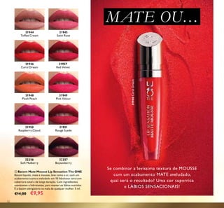 52
MATE OU…
ቢ Batom Mate Mousse Lip Sensation The ONE
Batom líquido, mate e mousse, leve como o ar, com um
acabamento suave e aveludado em 10 fabulosos tons com
cobertura total e de longa duração. Com ingredientes
suavizantes e hidratantes, para manter os lábios nutridos.
É o batom obrigatório na mala de qualquer mulher. 5 ml.
€14,00 €9,95
Se combinar a levíssima textura de MOUSSE
com um acabamento MATE aveludado,
qual será o resultado? Uma cor superrica
e LÁBIOS SENSACIONAIS!
31944
Toffee Cream
31945
Satin Rose
31946
Coral Dream
31946CoralDream
31947
Red Velvet
31948
Plush Peach
31949
Pink Velour
31950
Raspberry Cloud
32256
Soft Mulberry
31951
Rouge Suede
32257
Boysenberry
ቢ
 