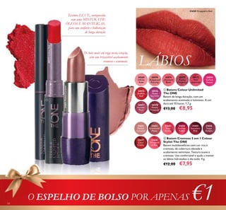 54
ቢ Batons Colour Unlimited
The ONE
Batom de longa duração, com um
acabamento acetinado e luminoso. A cor
dura até 10 horas. 1,7 g.
€13,00 €8,95
ባ Batom Cremoso 5 em 1 Colour
Stylist The ONE
Batom multibenefícios com cor rica e
cremosa, de cobertura elevada e
acabamento semimate. Textura suave e
cremosa. Uso confortável e ajuda a manter
os lábios hidratados o dia todo. 4 g.
€12,00 €7,95
LÁBIOS
Os tons mais em voga nesta estação,
com um irresistível acabamento
cremoso e semimate.
Textura LEVE, enriquecida
com uma MISTURA DE
ÓLEOS E MANTEIGAS,
para um conforto e hidratação
de longa duração
O ESPELHO DE BOLSO POR APENAS €1
30570
Rosewood
Eternity
30571
Absolute
Blush
30569
Inﬁnite
Rose
30572
Always
Cranberry
30573
Pink
Unlimited
30574
Fuchsia
Excess
30575
Endless
Red
30576
Violet
Extreme
30577
Forever
Plum
30578
Mocha
Intensity
31651
Melted
Caramel
31652
Rosewood
Matte
31653
Rose
Parfait
31654
Fuchsia
Toffee
31656
Taupe
Delight
31657
Coral
Creme
31658
Wrapped
in Red
31655
Succulent
Pink
31658 Wrapped in Red
31651MeltedCaramel
30575EndlessRed
ቢ
ባ
 