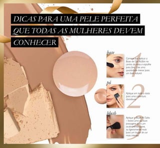 56
Comece por aplicar a
Base de Cor IlluSkin no
centro do rosto e espalhe
para fora. Use uma
quantidade menor para
um look natural.
base
pó
blush
DICAS PARA UMA PELE PERFEITA
QUE TODAS AS MULHERES DEVEM
CONHECER
Aplique o Blush Pó Solto
– basta uma ou duas
passagens para um
acabamento suave,
ou ligeiramente mais
para um toque de cor
mais intensa.
Aplique em todo o rosto
para uma cobertura
duradoura
 