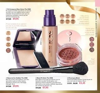 57
ብ Pincel para Blush
O Pincel para Blush perfeito. Cerdas de pelo de
cabra com cabo em madeira. 18 cm.
23255 €6,00 €3,45
ባ Bases de Cor IlluSkin The ONE
Base de cor leve e ultrarreﬂetora, sem óleo,
que confere à pele um brilho radiante.
Aperfeiçoa e ilumina com a Tecnologia
HaloLight. 30 ml.
€17,00 €9,95
ቢ Pó Compacto Mate Velvet The ONE
Pó compacto ultraﬁno que oferece um controlo
do brilho, com uma magníﬁca textura mate e
aveludada. Sensacionalmente suave, para um
acabamento aveludado e natural, que não
desvanece facilmente. 8 g.
€17,00 €9,95
ቤ Blush Pó Solto The ONE
Blush ligeiro em pó solto que adiciona uma cor
fantástica à sua pele. Fácil de aplicar, com
pigmentos minerais superﬁnos, que poderá ﬁcar
mais subtil ou mais ousado e deﬁnido, dependendo
das camadas que adicionar. 2 g.
€14,00 €7,95
Pincel
proﬁssional
para Blush
Pó mate aveludado de uso confortável
para uma tez sem brilhos indesejados,
que dura todo o dia.
A Base de Cor,
com uma textura
LEVE e acetinada,
permite revelar a
sua beleza natural
Fácil de aplicar
e adicionar mais
cor para um look
subtil ou ousado
MAQUILHAGEMETENDÊNCIAS
ቢ
ባ
ቤ
ብ
31592
Nude
Porcelain
31593
Nude
Beige
32165
Light
Porcelain
32166
Dark
Beige
32686
Luminous
Rose
32687
Lustrous
Peach
32688
Radiant
Bronze
31593NudeBeige
32687 Lus
trousPeach
30597
Fair
Nude
30596
Porcelain
30598
Nude
Pink
30599
Light
Ivory
30600
Natural
Beige
30601
Olive
Beige
30596Porcelain
 