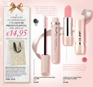 58
ቢ Máscara de Pestanas Featherlight
The ONE
8 ml.
€14,00
Saco de Presente Dourado Jovial
Este saco de presente elegante, em papel,
tornará a sua época natalícia ainda mais
especial. Possui impressão a dourado na
parte da frente e na parte de trás, dobras
laterais em branco, e alças em ﬁta de cetim
de poliéster preto, de dupla face.
15 x 22 x 9 cm.
29208 €2,95
Pretende um batom leve como o ar, mas que
proporcione uma cor rica e uniforme? O novo
Batom Colour Stylist Featherlight The ONE
oferece-lhe cor intensa, conforto e hidratação.
Esqueça as pestanas falsas! A Máscara de
Pestanas Featherlight The ONE alonga,
deﬁne e separa as pestanas na perfeição.
A sua fórmula com combinação de cera
natural é tão suave e leve que parece que
não está a usar máscara.*
*
Testadonumpainelde100mulheres
32713
Peach
Pavlova
32421
Black
CONJUNTO
FEATHERLIGHT
COM SACO DE
PRESENTE JOVIAL
POR APENAS
€14,95CÓDIGO DE CONJUNTO 477820
ባ Batom 5 em 1 Colour Stylist
Featherlight The ONE
4 g.
€13,00
32713PeachPavlova
ቢ
ባ
 