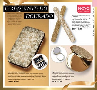 Ofereça estilo e brilho com
itens de beleza que tenham
um toque extra de algo mais.
Os acessórios de beleza
perfeitos para todos os
estilos e estados de espírito.
Aproveite para se mimar
e mimar as suas amigas!
63
Kit de Manicure Luminous
Mesmo fora de casa, pode manter as suas unhas sempre em perfeitas
condições com este prático kit de manicure. Este conjunto de 5 peças vem
numa bolsa com padrão "paisley" branco e dourado e inclui pinça, tesoura,
corta-unhas, lima de unhas e empurra-cutículas em aço inoxidável e aço
carbono. (dimensões da bolsa) 10,8 x 6,8 x 2,3 cm.
29138 €10,95
Conjunto de Limas de Unhas
Luminous
Mime-se a si própria ou a uma amiga
com o conjunto de 2 limas de
unhas—em dourado brilhante e
padrão "paisley" branco e dourado.
Ideal para manter as unhas fabulosas
em casa ou em viagem. Perfeito
para levar na mala. 17,8 x 2 x 0,4 cm.
29139 €3,00
Espelho de Bolso Luminous
Este espelho compacto permite-lhe retocar
a maquilhagem onde quer que esteja. Vem
numa prática bolsa dourada com um padrão
"paisley" branco e dourado. Transporta-se
facilmente na mala. 7,3 x 7,7 x 1 cm.
29145 €7,00
NOVOEDIÇÃO LIMITADA
MAQUILHAGEMETENDÊNCIAS
O REQUINTE DO
DOURADO
 