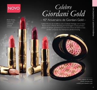 MAQUILHAGEMETENDÊNCIAS
NOVO
33269LustrousPeony
33271ElegantRed
33272LuminousBurgundy
33270VivaciousCoral
33167 Natural Radianc
e
Celebe 40 anos de excelência com a Coleção Heritage, com o nosso
Batom Iconic e Pérolas Bronzing. Em homenagem à nossa primeira
coleção de sempre, apresentamos cinco tons únicos do batom e duas
versões compactas das intemporais pérolas bronzing.
– 40º Aniversário de Giordani Gold –
Celebre
Giordani Gold
Paleta compacta das nossas
pérolas bronzing mais
vendidas para iluminar a pele

65
33268 Silky Nude
Batom luxuoso,
cremoso e com
acabamento
acetinado
 