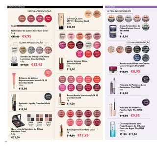 32066
Bianca
Nude
32070
Gentle
Lilac
32067
Soft
Pink
32068
Pink
Carat
32069
Tea
Rose
32071
Tempting
Violet
32072
Passionate
Red
32073
Noble
Burgundy
32818
Imperial
White
32819
Velvet
Pink
30988
Light
30989
Natural
32822
Intense
Red
32820
Pink
Chic
32821
Radiant
Coral
GIORDANI GOLD
22744
Dusky
Nude
22746
Pink
Secret
22748
Rose
Blossom
22749
Cerise
Pink
31376
Beige
Suede
31377
Pink
Delicacy
31378
Frosted
Rose
31379
Violet
Dawn
31380
Red
Attraction
32318
Pink
Touch
32323
Bright
Berry
32319
Fresh
Pink
32324
Dusky
Rose
32320
Perfect
Peach
32325
Forever
Red
32321
Orange
Coral
32326
Dark
Burgundy
32317
Nude
Rose
32322
Violet
Pink
THE ONEGIORDANI GOLD
30748
Petroleum
Shine
30749
Deep
Indigo
30744
Beige
Pearl
30745
Rose
Gold
30746
Golden
Brown
30747
Olive
Green
30751
Shimmering
Steel
32250
Black
32075
Smokey
Grey
32076
Divine
Brown
32077
Radiant
Plum
31381
Nude
31383
Rose
31384
Pink
31385
Red
30971
Silver
Grey
30970
Bronzed
Brown
30972
Rose
Taupe
30969
Black
Pearl
30973
Pink
Mauve
30976
Forest
Green
32414
Pink
30992
Frosted
White
30993
Gold
Sparkle
30994
Shimmering
Grey
30995
Crystal
Taupe
30996
Bronzed
Burgundy
30722
Black
32422
Prune
68
Sombras de Olhos em Creme
Colour Impact The ONE
4 g.
€13,00 €8,95
Verniz Intense Shine
Giordani Gold
8 ml.
€15,00
Eyeliner Líquido Giordani Gold
4 ml.
€15,00
Quarteto de Sombras de Olhos
Giordani Gold
5,2 g.
€25,00
Creme CC com
SPF 35 Giordani Gold
40 ml.
€23,00
Batons Jewel Giordani Gold
4 g.
€19,00 €12,95
Delineador de Lábios Giordani Gold
1,6 g.
€15,00 €9,95
Desmaquilhante para
Maquilhagem de Olhos À
Prova de Água The ONE
100 ml.
32138 €12,00
Duos de Sombras de
Olhos Colour Match
The ONE
2 g.
€15,00
Bálsamo de Lábios
Rejuvenescedor com SPF 12
Giordani Gold
10 ml.
€15,00
Sombra de Olhos em Creme
Luminous Giordani Gold
4,5 g.
€19,00 €12,95
Batom Iconic Mate com SPF 12
Giordani Gold
4 g.
€17,00
Máscara de Pestanas Lash
Resistance The ONE
8 ml.
€16,00
Máscara de Pestanas
Featherlight The ONE
8 ml.
€14,00 €9,95
ÚLTIMA APRESENTAÇÃOÚLTIMA APRESENTAÇÃO
ÚLTIMA APRESENTAÇÃO ÚLTIMA APRESENTAÇÃO
 