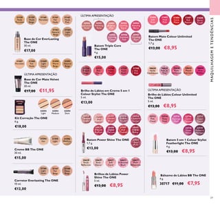 31158
Nude
Porcelain
31159
Nude
Beige
31160
Porcelain
31161
Fair
Nude
31162
Nude
Pink
31163
Natural
Beige
31164
Light
Ivory
30980
Spectacular
Nude
30981
Ravishing
Rose
30982
Sublime
Pink
30983
Striking
Coral
30984
Amazing
Berry
30985
Stunning
Clover
30986
Explosive
Pink
30987
Dazzling
Plum
31166
Light
Nude
31168
Deep
Beige
31167
Fair
Beige
30638
Nude
Conﬁdence
30639
Pink All
Day
30640
Rose
Unlimited
30642
Peach
Evermore
30644
Very
Fuchsia
31684
Soft
Rose
31685
Vivid
Pink
31686
Coral
Matte
31688
Berry
Crush
31687
Red
Passion
31736
French
Beige
31737
Pink
Charm
31738
Sweet
Peach
31739
Rose
Blush
31740
Hot
Pink
32592
Light
32593
Medium
32594
Dark
31587
Porcelain
31588
Fair
Nude
31589
Light
Ivory
31590
Warm
Beige
31591
Natural
Beige
31594
Fair
31595
Light
31596
Medium
30632
Iridescent
Blush
30628
Nude
Reﬂection
30629
Rose
Glacier
30631
Soft
Coral
30635
Plum
Dimension
30430
Lustrous
Nude
30431
Pink
Hypnotic
30435
Vibrant
Blush
30436
Clover
Haze
30438
Raspberry
Sorbet
30439
Brilliant
Fuchsia
30440
Glazed
Currant
30441
Red
Ovation
30442
Trendy
Berry
30443
Sexy
Plum
32712
Pink
Cloud
32714
Rose
Petal
32715
Flamingo
Fluff
32716
Coral
Caresse
32717
Taupe
Touch
32718
Violet
Velvet
32719
Mulberry
Meringue
69
Batom Triple Core
The ONE
4 g.
€15,00
Base de Cor EverLasting
The ONE
30 ml.
€17,00
Corretor Everlasting The ONE
10 ml.
€12,00
Brilho de Lábios em Creme 5 em 1
Colour Stylist The ONE
5 ml.
€13,00
Kit Correção The ONE
6 g.
€18,00
Base de Cor Mate Velvet
The ONE
30 ml.
€17,00 €11,95
Creme BB The ONE
30 ml.
€15,00
Batom Power Shine The ONE
1,7 g.
€13,00
Brilhos de Lábios Power
Shine The ONE
5 ml.
€13,00 €8,95
Bálsamo de Lábios BB The ONE
4 g.
30717 €11,00 €7,95
Brilho de Lábios Colour Unlimited
The ONE
5 ml.
€13,00 €8,95
Batom Mate Colour Unlimited
The ONE
1,7 g.
€13,00 €8,95
Batom 5 em 1 Colour Stylist
Featherlight The ONE
4 g.
€13,00 €8,95
ÚLTIMA APRESENTAÇÃO
ÚLTIMA APRESENTAÇÃO
ÚLTIMA APRESENTAÇÃO
MAQUILHAGEMETENDÊNCIAS
 