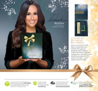 7
Rita Pereira,
Embaixadora
Oriﬂame Portugal
Viva o seu sonho com Rita
Pereira, Embaixadora da
Oriﬂame Portugal, que
apresenta neste catálogo o
Coffret My Destiny: fragrância
energizante e carismática, e uma
deslumbrante paleta de três
sombras de olhos – numa
edição especial limitada.
Acreditamos de tal forma na qualidade dos nossos
produtos que damos uma garantia 100% satisfação.
Caso não esteja totalmente satisfeito com o seu
produto, poderá devolvê-lo no prazo de 30 dias
e devolveremos a totalidade do dinheiro.
Para saber mais sobre
a política da Oriﬂame
relativamente ao bem-estar
dos animais, por favor visite:
www.oriﬂame.pt.
A Oriﬂame tem orgulho em fazer
parte da Associação deVenda
Direta, reﬂetindo-se no nosso
compromisso de manter sempre a
mais elevada ética proﬁssional.
Através da nossa colaboração com
a Rainforest Alliance, garantimos
que todo o papel nos nossos
catálogos é oriundo de ﬂorestas
geridas de forma sustentável.
 