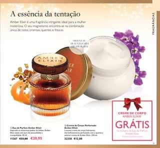87
ቢ Eau de Parfum Amber Elixir
Inspirada na misteriosa beleza do âmbar, Amber
Elixir exala uma aura de sensualidade e
tranquilidade. 50 ml.
11367 €33,00 €20,95
ባ Creme de Corpo Perfumado
Amber Elixir
Luxuoso creme de corpo hidratante,
maravilhosamente perfumado com o quente e
sedutor aroma de Amber Elixir. 250 ml.
32338 €12,00
ORIENTAL
ABAUNILHADA
AMADEIRADA
CREME DE CORPO
AMBER ELIXIR*
GRÁTISna compra da Eau de Parfum
Amber Elixir
*
Enviado automaticamente
A essência da tentação
Amber Elixir é uma fragrância intrigante, ideal para a mulher
misteriosa. O seu magnetismo encontra-se na combinação
única de notas orientais, quentes e frescas.
FRAGRÂNCIAS
CREME DE CORPO
ቢ
ባ
 