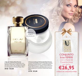 91
ቢ Eau de Toilette Eclat Femme
As ﬂores de jasmim foram selecionadas como
ingrediente-chave pelo seu brilho incrível e pela
sua essência nobre, e são cultivadas na histórica
casa das fragrâncias em Grasse, França. 50 ml.
30128 €33,00
ባ Creme de Corpo Perfumado Eclat Femme
Luxuoso creme hidratante para o corpo generosamente
perfumado com Eclat Femme, a intemporal fragrância
ﬂoral amadeirada com um radiante coração de ﬂores de
jasmim. Uma maravilhosa experiência que se usa só ou
como complemento à sua Eau de Toilette Eclat Femme.
250 ml.
31778 €12,00
ORIENTAL
CÍTRICA
AMADEIRADA
CONJUNTO
Eclat FEMME
com o Saco de
Presente Jovial
por apenas
€26,95
FRAGRÂNCIAS
ቢ
ባ
CÓDIGO DE CONJUNTO 477828
 