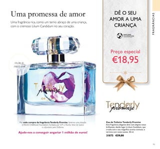 93
Uma fragrância rica, como um terno abraço de uma criança,
com o cremoso Lilium Candidum no seu coração.
Por cada compra da fragrânciaTenderly Promise, faremos uma doação
à World Childhood Foundation, fundada por S.M. a Rainha Silvia da Suécia
e cofundada pela Oriﬂame.
Ajude-nos a conseguir angariar 1 milhão de euros!
Eau de Toilette Tenderly Promise
Esta fragrância elegante abre com alegres notas
brilhantes, dando lugar à Lilium Candidum, que
irradia com o seu magníﬁco aroma cremoso, e
termina com notas suaves. 50 ml.
31875 €29,00
FRAGRÂNCIAS
FLORAL
FRUTADA
Preço especial
€18,95
Uma promessa de amor DÊ O SEU
AMOR A UMA
CRIANÇA
 