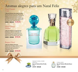 94
Eau de Toilette Wonderﬂower
50 ml.
31300 €29,00
MUGUET FLORAL FLORES
BRANCAS FLORALVERDE
ቢ Eau de Parfum Amazing Paradise
Uma eau de parfum fascinante, deﬁnida pelo
aroma da rara ﬂor Paradise Drop. Exclusivo da
Oriﬂame, este precioso aroma exótico é
combinado com notas cítricas e amadeiradas,
para uma criação que a deixará surpreendida
com o seu caráter inesquecível. 50 ml.
32504 €43,00 €29,95
Floral Frutada
Verde
ባ Eau de Toilette Lovely Garden
Envolva-se na deliciosa combinação de
Lovely Garden. O seu toque quente, com
nuances de ruibarbo e baunilha, levá-la-á a
perder-se neste maravilhoso jardim. 50 ml.
23838 €29,00 €19,95
Floral Frutada
Oriental
ቤ Eau de Toilette Vivacity
Cheia de vida e de alegria, a Eau de Toilette
Vivacity, com o seu aroma ﬂoral, é a
essência da mulher espontânea e
independente. 50 ml.
25401 €29,00 €19,95
Bouquet Floral
Eau de Toilette Elvie Fireﬂy
50 ml.
31119 €29,00
Aromas alegres para um Natal Feliz
ÚLTIMA
APRESENTAÇÃO
ቢ
ባ
ቤ
 