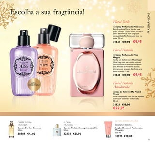 95
Loção Corporal Perfumada
Vivacity
150 ml.
31725 €10,00
Eau de Toilette Incognito para Ela
50 ml.
32538 €25,00
Eau de Parfum Possess
50 ml.
30886 €43,00
CHIPRE FLORAL
FRUTADA BOUQUET FLORAL
FLORAL
FRUTADA
ቧ Eau de Toilette My Naked
Truth
Uma composição com ﬂor de algodão
suave que é íntima e soﬁsticada.
50 ml.
31121 €33,00
€22,95
Floral Frutada
Amadeirada
ብ Spray Perfumado Miss Relax
Esta fragrância Floral Verde, para
todo o corpo, centra-se na pureza da
Seiva de Bambu e num toque de
sensualidade. Perfeito para levar na
mala. 75 ml.
31634 €14,00 €9,95
Floral Verde
ቦ Spray Perfumado Miss
Happy
Tenha um dia feliz com Miss Happy!
Uma fragrância para todo o corpo,
com um coração quente composto
por Ameixa de Mirabelle e notas
divinamente sensuais. Perfeito para
levar na mala. 75 ml.
31635 €14,00 €9,95
Floral Frutada
FRAGRÂNCIAS
Escolha a sua fragrância!
ብ ቦ
ቧ
ÚLTIMA
APRESENTAÇÃO
 