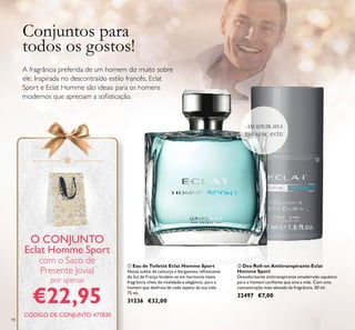98
ባ Deo Roll-on Antitranspirante Eclat
Homme Sport
Desodorizante antitranspirante amadeirado-aquático
para o homem conﬁante que ama a vida. Com uma
concentração mais elevada da fragrância. 50 ml.
32497 €7,00
ቢ Eau de Toilette Eclat Homme Sport
Notas subtis de camurça e bergamota refrescante
do Sul de França fundem-se em harmonia nesta
fragrância cheia de vitalidade e elegância, para o
homem que desfruta de cada aspeto da sua vida.
75 ml.
31236 €32,00
AMADEIRADA
REFRESCANTE
Conjuntos para
todos os gostos!
A fragrância preferida de um homem diz muito sobre
ele. Inspirada no descontraído estilo francês, Eclat
Sport e Eclat Homme são ideais para os homens
modernos que apreciam a soﬁsticação.
O CONJUNTO
Eclat Homme Sport
com o Saco de
Presente Jovial
por apenas
€22,95
ቢ
ባ
CÓDIGO DE CONJUNTO 477830
 