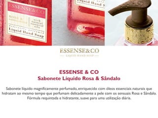 ESSENSE & CO
Sabonete Líquido Rosa & Sândalo
Sabonete líquido magnificamente perfumado, enriquecido com óleos essenciais naturais que
hidratam ao mesmo tempo que perfumam delicadamente a pele com os sensuais Rosa e Sândalo.
Fórmula requintada e hidratante, suave para uma utilização diária.
 