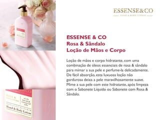 ESSENSE & CO
Rosa & Sândalo
Loção de Mãos e Corpo
Loção de mãos e corpo hidratante, com uma
combinação de óleos essenciais de rosa & sândalo
para mimar a sua pele e perfume-la delicadamente.
De fácil absorção, esta luxuosa loção não
gordurosa deixa a pele maravilhosamente suave.
Mime a sua pele com este hidratante, após limpeza
com o Sabonete Líquido ou Sabonete com Rosa &
Sândalo.
 