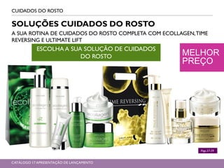 MELHOR
PREÇO
CUIDADOS DO ROSTO
SOLUÇÕES CUIDADOS DO ROSTO
A SUA ROTINA DE CUIDADOS DO ROSTO COMPLETA COM ECOLLAGEN,TIME
REVERSING E ULTIMATE LIFT
ESCOLHA A SUA SOLUÇÃO DE CUIDADOS
DO ROSTO
Págs.37-39
CATÁLOGO 17 APRESENTAÇÃO DE LANÇAMENTO
 