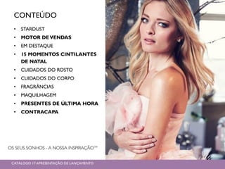 CONTEÚDO
• STARDUST
• MOTOR DEVENDAS
• EM DESTAQUE
• 15 MOMENTOS CINTILANTES
DE NATAL
• CUIDADOS DO ROSTO
• CUIDADOS DO CORPO
• FRAGRÂNCIAS
• MAQUILHAGEM
• PRESENTES DE ÚLTIMA HORA
• CONTRACAPA
CATÁLOGO 17 APRESENTAÇÃO DE LANÇAMENTO
 