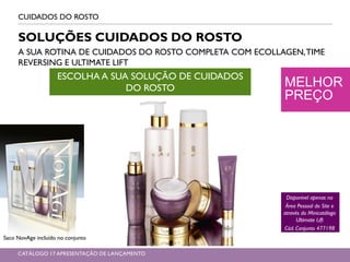 MELHOR
PREÇO
CUIDADOS DO ROSTO
SOLUÇÕES CUIDADOS DO ROSTO
A SUA ROTINA DE CUIDADOS DO ROSTO COMPLETA COM ECOLLAGEN,TIME
REVERSING E ULTIMATE LIFT
ESCOLHA A SUA SOLUÇÃO DE CUIDADOS
DO ROSTO
Disponível apenas na
Área Pessoal do Site e
através do Minicatálogo
Ultimate Lift
Cód. Conjunto 477198
Saco NovAge incluído no conjunto
CATÁLOGO 17 APRESENTAÇÃO DE LANÇAMENTO
 