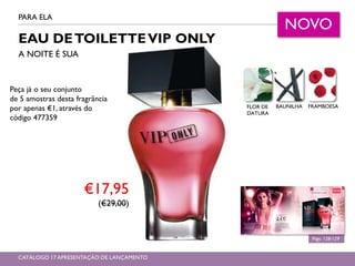 EAU DETOILETTEVIP ONLY
A NOITE É SUA
PARA ELA
Págs. 128-129
NOVO
€17,95
(€29,00)
CATÁLOGO 17 APRESENTAÇÃO DE LANÇAMENTO
FLOR DE
DATURA
BAUNILHA FRAMBOESA
Peça já o seu conjunto
de 5 amostras desta fragrância
por apenas €1, através do
código 477359
 