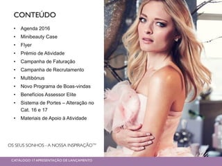 CONTEÚDO
• Agenda 2016
• Minibeauty Case
• Flyer
• Prémio de Atividade
• Campanha de Faturação
• Campanha de Recrutamento
• Multibónus
• Novo Programa de Boas-vindas
• Benefícios Assessor Elite
• Sistema de Portes – Alteração no
Cat. 16 e 17
• Materiais de Apoio à Atividade
CATÁLOGO 17 APRESENTAÇÃO DE LANÇAMENTO
 