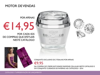 CONJUNTO EXCLUSIVO DE 2TOALHAS POR APENAS
€9,95
NA COMPRA DO CREME ANTI-IDADE DIAMOND CELLULAR NESTE CATÁLOGO E
DO CONJUNTO CUIDADOS DE INVERNO NO CATÁLOGO 1 2016
POR APENAS
€14,95POR CADA €25
DE COMPRAS QUE EFETUAR
NESTE CATÁLOGO
CATÁLOGO 17 APRESENTAÇÃO DE LANÇAMENTO
MOTOR DEVENDAS
 