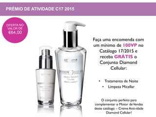PRÉMIO DE ATIVIDADE C17 2015
Faça uma encomenda com
um mínimo de 100VP no
Catálogo 17/2015 e
receba GRÁTIS o
Conjunto Diamond
Cellular:
• Tratamento de Noite
• Limpeza Micellar
O conjunto perfeito para
complementar o Motor deVendas
deste catálogo – Creme Anti-idade
Diamond Cellular!
 