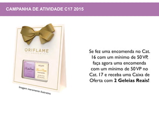 CAMPANHA DE ATIVIDADE C17 2015
Se fez uma encomenda no Cat.
16 com um mínimo de 50VP,
faça agora uma encomenda
com um mínimo de 50VP no
Cat. 17 e receba uma Caixa de
Oferta com 2 Geleias Reais!
 