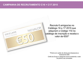 Recrute 6 amigos/as no
Catálogo 16 e 17 2015 que
adquiram o Código 110 no
catálogo de inscrição e receba o
valor de €50!*
CAMPANHA DE RECRUTAMENTO C16 + C17 2015
*Prémio em cartão de oferta para Assessores e
Assessores Elite
Chefe de Grupo e categorias acima receberão o valor
do prémio nas comissões
 