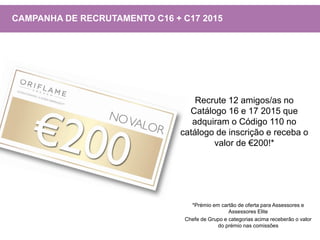 Recrute 12 amigos/as no
Catálogo 16 e 17 2015 que
adquiram o Código 110 no
catálogo de inscrição e receba o
valor de €200!*
CAMPANHA DE RECRUTAMENTO C16 + C17 2015
*Prémio em cartão de oferta para Assessores e
Assessores Elite
Chefe de Grupo e categorias acima receberão o valor
do prémio nas comissões
 