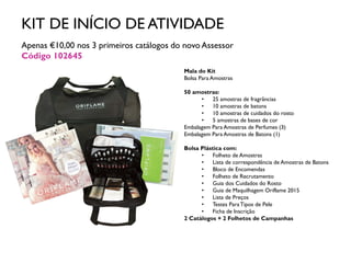 KIT DE INÍCIO DE ATIVIDADE
Apenas €10,00 nos 3 primeiros catálogos do novo Assessor
Código 102645
Mala do Kit
Bolsa Para Amostras
50 amostras:
• 25 amostras de fragrâncias
• 10 amostras de batons
• 10 amostras de cuidados do rosto
• 5 amostras de bases de cor
Embalagem Para Amostras de Perfumes (3)
Embalagem Para Amostras de Batons (1)
Bolsa Plástica com:
• Folheto de Amostras
• Lista de correspondência de Amostras de Batons
• Bloco de Encomendas
• Folheto de Recrutamento
• Guia dos Cuidados do Rosto
• Guia de Maquilhagem Oriflame 2015
• Lista de Preços
• Testes ParaTipos de Pele
• Ficha de Inscrição
2 Catálogos + 2 Folhetos de Campanhas
 