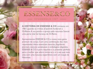 A HISTÓRIA DE ESSENSE & CO começou em
1967, quando os irmãos af Jochnik fundaram a
Oriflame.A sua paixão e apreço pela natureza Suecaé
uma parte vital da herança da Oriflame.
Apresentamos ESSENSE & CO, a nossa nova gama
premium de corpo. Com uma combinação dos mais
requintados óleos essenciais naturais, fragrâncias
premium, texturas sumptuosas e embalagens elegantes,
ESSENSE & CO é puro requinte e o presente perfeito
para a mulher que adora mimar-se a si e aos que mais
ama com uma luxuosa experiência com um toque da
Natureza.
 
