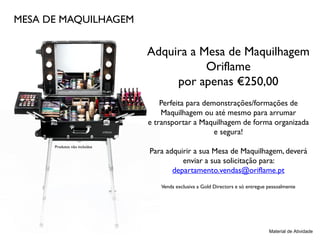 MESA DE MAQUILHAGEM
Adquira a Mesa de Maquilhagem
Oriflame
por apenas €250,00
Perfeita para demonstrações/formações de
Maquilhagem ou até mesmo para arrumar
e transportar a Maquilhagem de forma organizada
e segura!
Para adquirir a sua Mesa de Maquilhagem, deverá
enviar a sua solicitação para:
departamento.vendas@oriflame.pt
Venda exclusiva a Gold Directors e só entregue pessoalmente
Material de Atividade
Produtos não incluídos
 