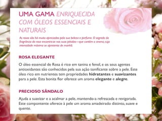 ROSA ELEGANTE
O óleo essencial de Rosa é rico em tanina e fenol, e os seus agentes
antioxidantes são conhecidos pela sua ação tonificante sobre a pele. Este
óleo rico em nutrientes tem propriedades hidratantes e suavizantes
para a pele. Esta bonita flor oferece um aroma elegante e alegre.
As rosas são há muito apreciadas pela sua beleza e perfume. O segredo da
fragrância da rosa encontra-se nas suas pétalas—que contêm o aroma, cuja
intensidade máxima se apresenta de manhã.
UMA GAMA ENRIQUECIDA
COM ÓLEOS ESSENCIAIS E
NATURAIS
PRECIOSO SÂNDALO
Ajuda a suavizar e a acalmar a pele, mantendo-a refrescada e revigorada.
Este compontente oferece à pele um aroma amadeirado distinto, suave e
quente.
 