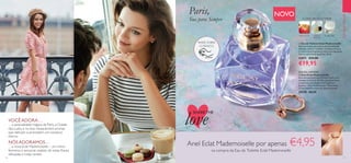 16 17
  Eau de Toilette Eclat Mademoiselle
Sinta um aroma que emana uma feminilidade
delicada, exótica e sublime. O Hibisco-branco
é o herói desta fragrância, com a sua expressão
floral e subtil notas aquáticas. 50 ml.
32871 €33,00
€19,95
  Anel Eclat Mademoiselle
Este anel ajustável, num formato atual e tom
pêssego romântico, dá vida a qualquer look e
é inspirado pela inesquecível fragrância
feminina “Eclat Mademoiselle”. Dimensões:
1,7 cm (diâmetro interno). Níquel testado.
29378 €8,95
NOVO
RASPE SOBRE
O FRASCO
EMDESTAQUE
Paris,
Sua para Sempre
VOCÊADORA…
…a sensualidade mágica de Paris, a Cidade
das Luzes, e os seus inesquecíveis aromas
que deliciam e prometem um romance
eterno.
NÓSADORAMOS…
…a nova Eclat Mademoiselle – um mimo
feminino e sensorial, repleto de notas florais
delicadas e notas verdes.
EDIÇÃO LIMITADA
FLORAL FRUTADAVERDE
ALMÍSCARESMAÇÃ DOCE HIBISCO-
BRANCO

SHARETHE
love
Anel Eclat Mademoiselle por apenas €4,95
na compra da Eau de Toilette Eclat Mademoiselle
 