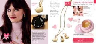 26 27
Dourado escovado
com um toque
de brilho.
  Creme Universal - Geleia Real
Para lábios, rosto, cutículas e todas as zonas secas, ásperas ou irritadas.
15 ml.
1276 €14,00
Vem numa
elegante caixa
de cartão
APAZIGUANTE:
Proporciona conforto e
apazigua a pele irritada
SUAVIZANTE:
Suaviza as cutículas secas, fixa
as sobrancelhas, confere brilho
aos lábios e às maçãs do rosto
NUTRITIVO:
Hidrata e suaviza os lábios
e a pele seca
NOVO
EDIÇÃO LIMITADA
EDIÇÃO LIMITADA
UM PREÇO QUEVAI ADORAR!
APENAS €5,95(+ DE 55% DESCONTO)
O PRESENTE MAIS DESEJADO
Mime alguém querido com o nosso icónico bálsamo
suavizante, adorado por gerações em todo o mundo.
EMDESTAQUE
  Colar Ditsy Heart
Corrente em dourado escovado, com
um pendente em forma de coração e
detalhes com pedras de vidro. Fecho
mosquetão e corrente de extensão.
Bolsa de organza com detalhe em
coração. Dimensões: comprimento
43,5 cm + 6 cm de extensão. Níquel
testado.
29360 €9,95
  Caixa com Brincos Weekday
Ofereça um presente especial e versátil às mulheres
da sua vida. Magnífico conjunto com 5 pares de
brincos – um par para cada estado de espírito. Desde
a imitação de pérola clássica aos hexágonos gráficos,
há sempre um par de brincos perfeito para a sua
indumentária. Combine-os para criar um look trendy.
Apresentados numa caixa de oferta. Níquel testado.
Dimensões da caixa: 8 x 7 x 3 cm. (Triângulo) 0,8 x
1,6 cm; (pedra com pérola) 0,8 x 1,3 x 1,5 cm;
(hexágono) 1 x 1,6 cm; (barra metálica) 1 x 0,3 x
1,5 cm; (pedras) 1,4 x 0,25 x 1,5 cm.
29235 €14,95




SHARETHE
love
  Brincos Ditsy Heart
Brincos dourados em formato de
coração removíveis. Estrutura em aço
inoxidável. Níquel testado. Bolsa de
organza com coração acetinado
incluída. Dimensões: comprimento
2,6 cm. Níquel testado.
29362 €6,95
 
